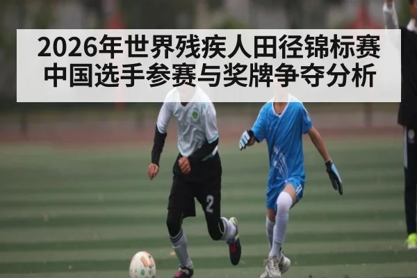 2026年世界残疾人田径锦标赛中国选手参赛与奖牌争夺分析