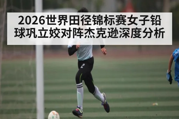 2026世界田径锦标赛女子铅球巩立姣对阵杰克逊深度分析